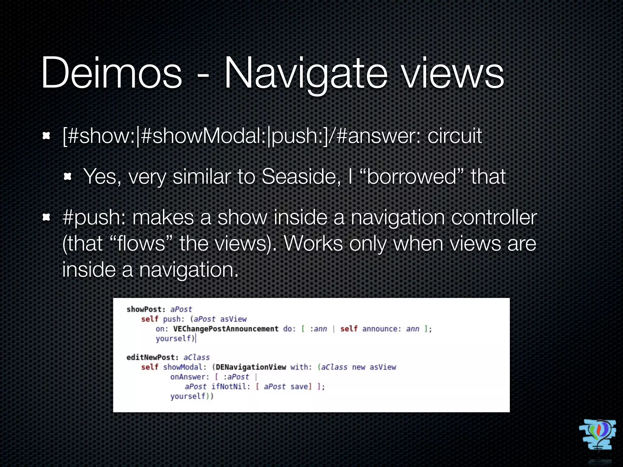 Deimos - Navigate views
 [#show:|#showModal:|push:]/#answer: circuit
   Yes, very similar to Seaside, I “borrowed” that
 #push: makes a show inside a navigation controller
 (that “ﬂows” the views). Works only when views are
 inside a navigation.
 