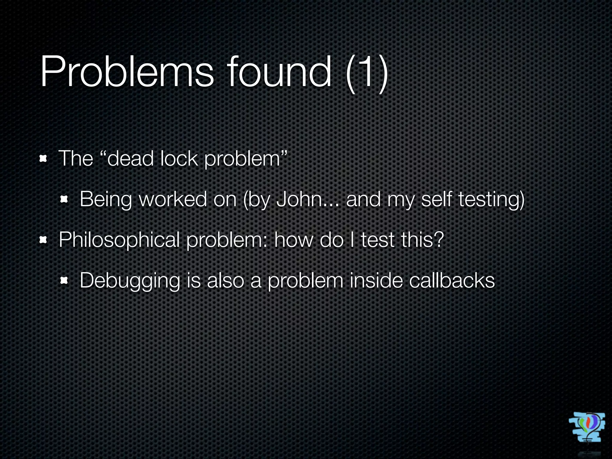 Problems found (1)
The “dead lock problem”
  Being worked on (by John... and my self testing)
Philosophical problem: how do I test this?
  Debugging is also a problem inside callbacks
 