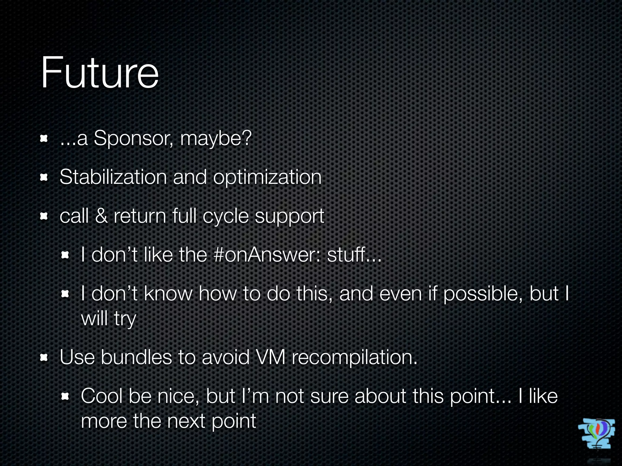 Future
...a Sponsor, maybe?
Stabilization and optimization
call & return full cycle support
  I don’t like the #onAnswer: stuff...
  I don’t know how to do this, and even if possible, but I
  will try
Use bundles to avoid VM recompilation.
  Cool be nice, but I’m not sure about this point... I like
  more the next point
 
