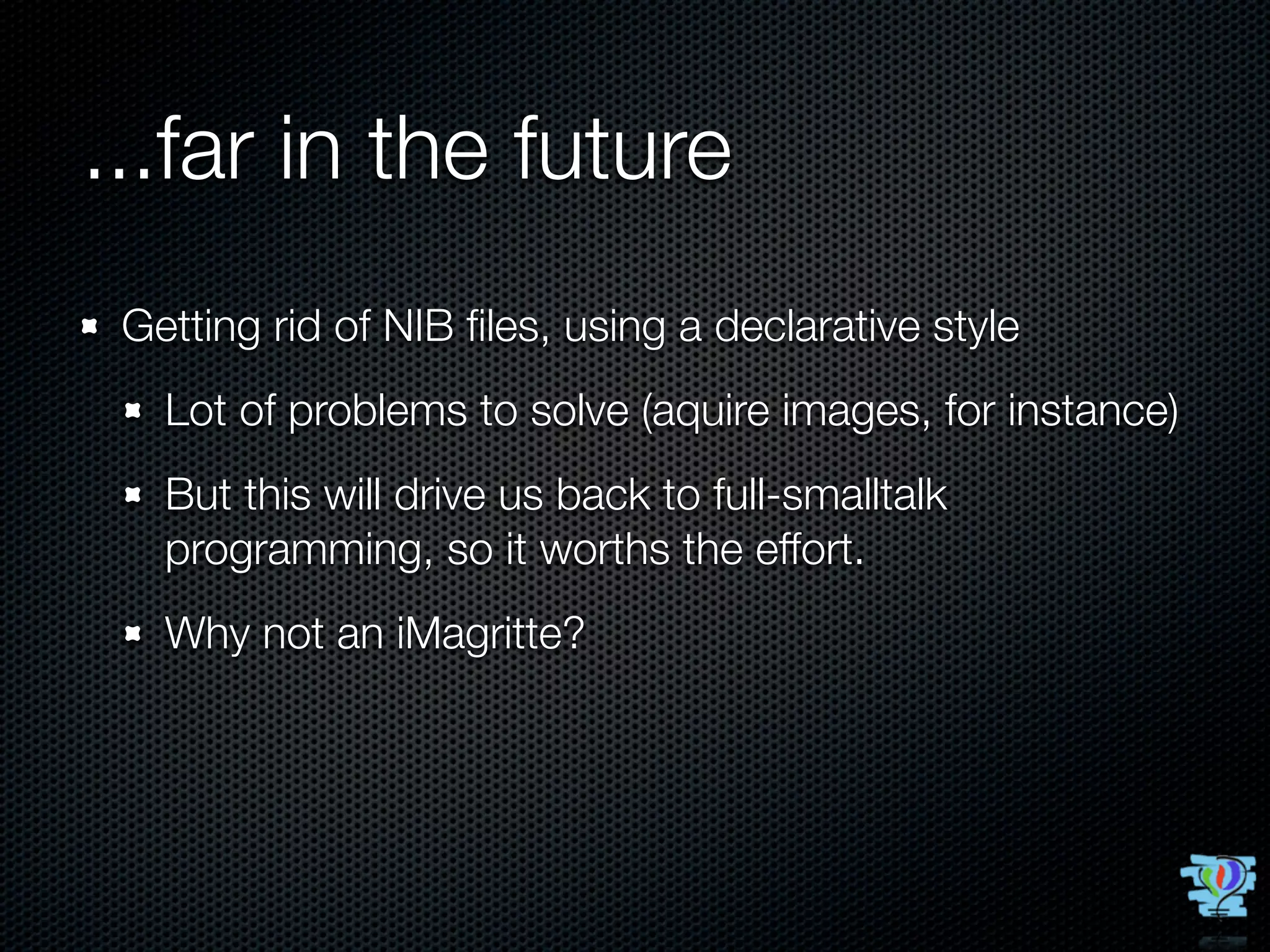 ...far in the future
 Getting rid of NIB ﬁles, using a declarative style
   Lot of problems to solve (aquire images, for instance)
   But this will drive us back to full-smalltalk
   programming, so it worths the effort.
   Why not an iMagritte?
 