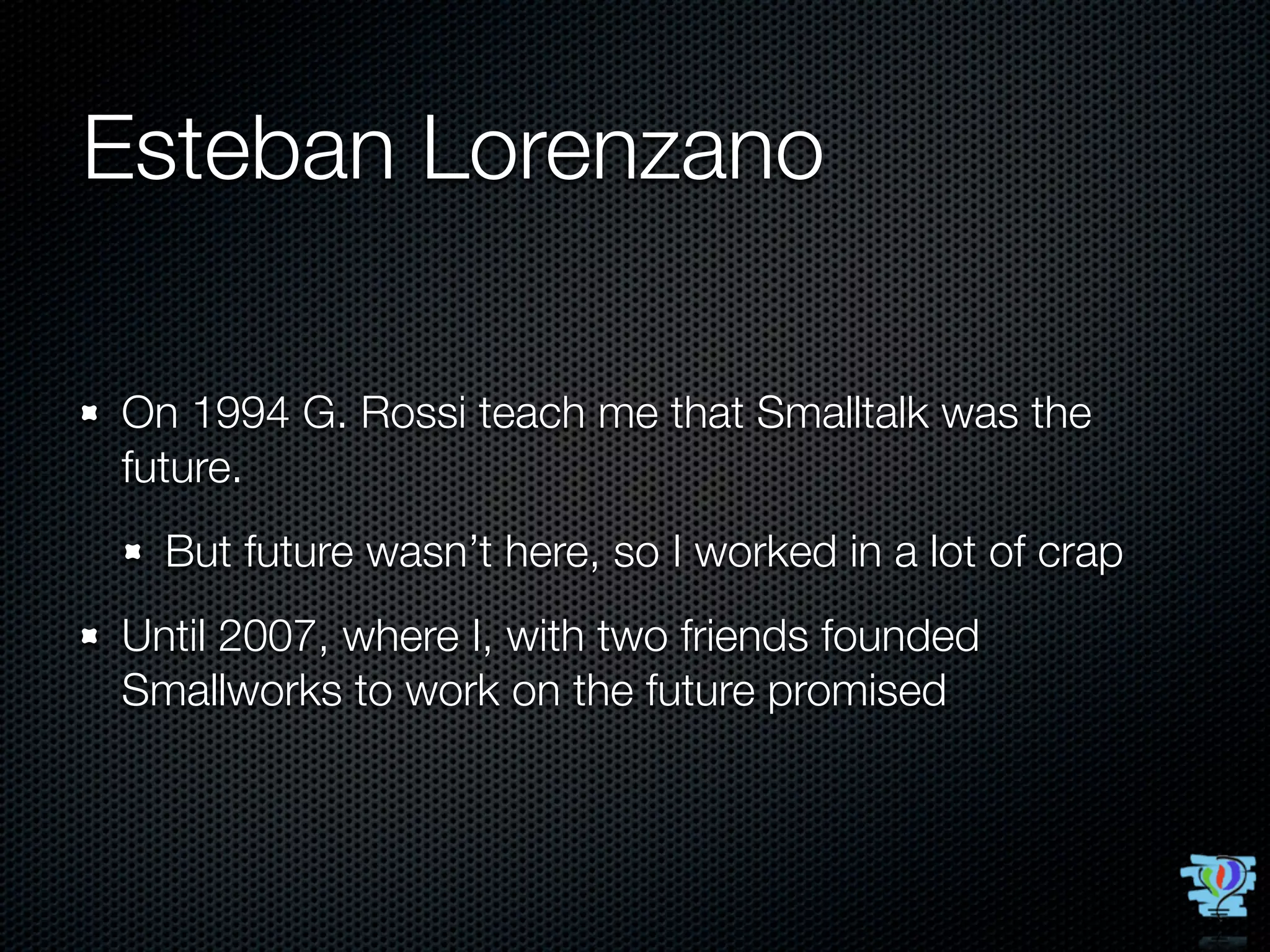 Esteban Lorenzano

On 1994 G. Rossi teach me that Smalltalk was the
future.
  But future wasn’t here, so I worked in a lot of crap
Until 2007, where I, with two friends founded
Smallworks to work on the future promised
 