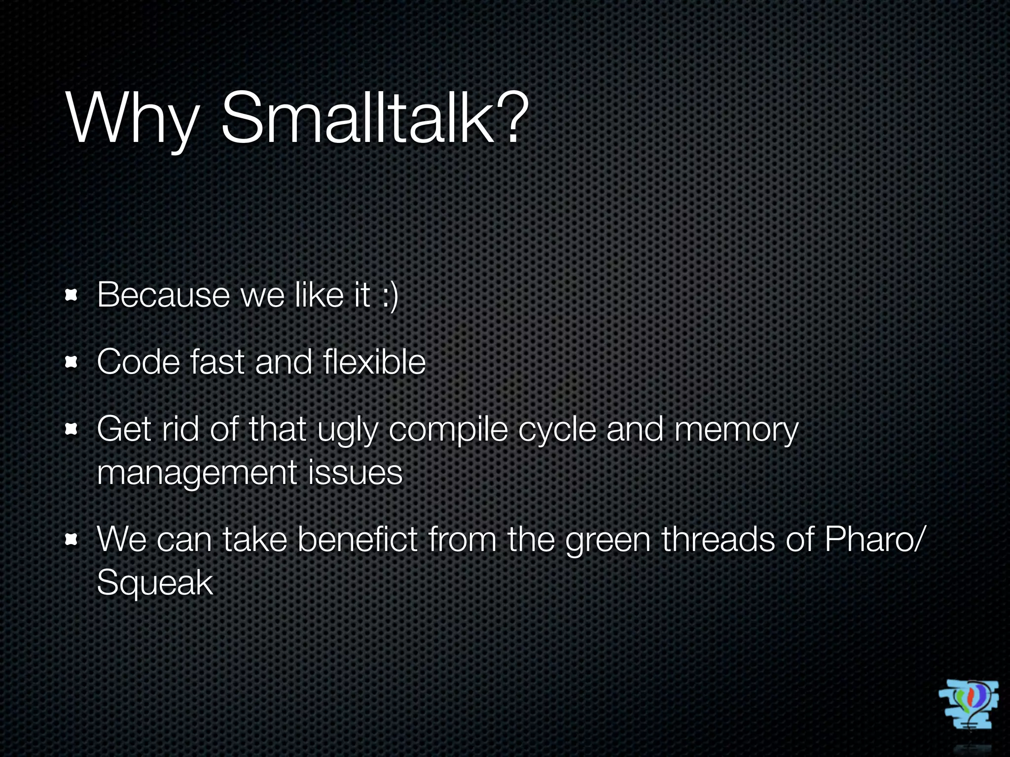 Why Smalltalk?

Because we like it :)
Code fast and ﬂexible
Get rid of that ugly compile cycle and memory
management issues
We can take beneﬁct from the green threads of Pharo/
Squeak
 