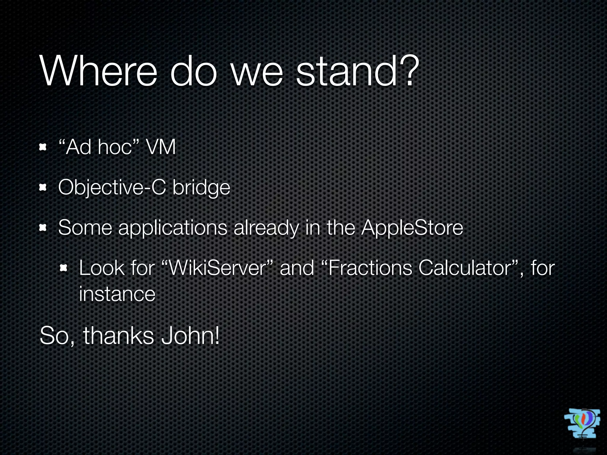 Where do we stand?
 “Ad hoc” VM
 Objective-C bridge
 Some applications already in the AppleStore
   Look for “WikiServer” and “Fractions Calculator”, for
   instance

So, thanks John!
 