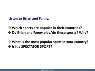 agatamielcarz.com
Listen to Brian and Fanny.
→ Which sports are popular in their countries?
→ Do Brian and Fanny play/do these sports? Why?
→ What is the most popular sport in your country?
→ Is it a SPECTATOR SPORT?
 