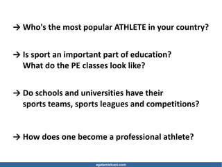 agatamielcarz.com
→ Who's the most popular ATHLETE in your country?
→ Is sport an important part of education?
What do the PE classes look like?
→ Do schools and universities have their
sports teams, sports leagues and competitions?
→ How does one become a professional athlete?
 