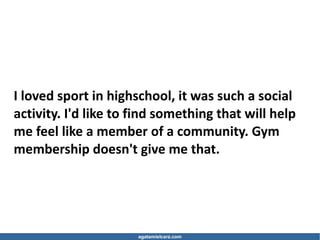 agatamielcarz.com
I loved sport in highschool, it was such a social
activity. I'd like to find something that will help
me feel like a member of a community. Gym
membership doesn't give me that.
 