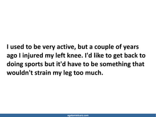 agatamielcarz.com
I used to be very active, but a couple of years
ago I injured my left knee. I'd like to get back to
doing sports but it'd have to be something that
wouldn't strain my leg too much.
 