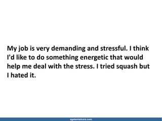 agatamielcarz.com
My job is very demanding and stressful. I think
I'd like to do something energetic that would
help me deal with the stress. I tried squash but
I hated it.
 