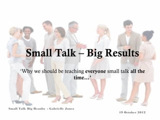 Small Talk – Big Results
       ‘Why we should be teaching everyone small talk all the
                             time…’




Small Talk Big Results - Gabrielle Jones
                                                 19 October 2012
 