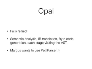 Opal
•

Fully reiﬁed

•

Semantic analysis, IR translation, Byte code
generation, each stage visiting the AST.

•

Marcus wants to use PetitParser :)

 