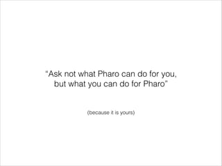 “Ask not what Pharo can do for you,
but what you can do for Pharo”

(because it is yours)

 
