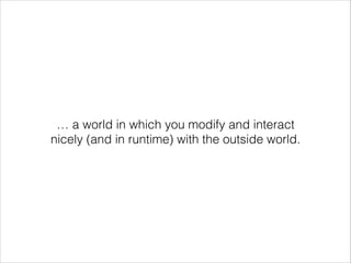 … a world in which you modify and interact
nicely (and in runtime) with the outside world.

 