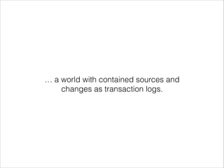 … a world with contained sources and
changes as transaction logs.

 