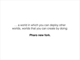 … a world in which you can deploy other
worlds, worlds that you can create by doing:
!

Pharo new fork.

 