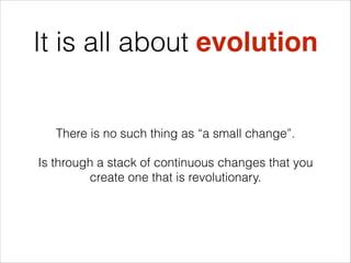 It is all about evolution

There is no such thing as “a small change”.
Is through a stack of continuous changes that you
create one that is revolutionary.

 