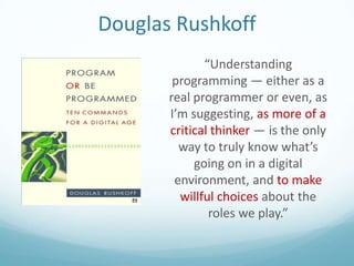 Douglas Rushkoff
“Understanding
programming — either as a
real programmer or even, as
I’m suggesting, as more of a
critical thinker — is the only
way to truly know what’s
going on in a digital
environment, and to make
willful choices about the
roles we play.”

 