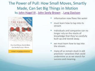 The Power of Pull: How Small Moves, Smartly
Made, Can Set Big Things in Motion
by John Hagel III , John Seely Brown , Lang Davison
 information now flows like water
 must learn how to tap into its
stream

 Individuals and companies can no
longer rely on the stocks of
knowledge that they’ve carefully
built up and stored away.

 we must learn how to tap into
the stream.

 many of us remain stuck in old
practices—practices that could
undermine us as we search for
success and meaning.

 