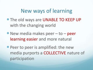 New ways of learning
 The old ways are UNABLE TO KEEP UP
with the changing world

 New media makes peer – to – peer
learning easier and more natural

 Peer to peer is amplified: the new
media purports a COLLECTIVE nature of
participation

 