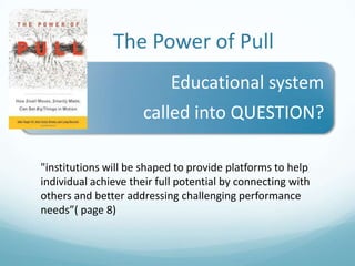 The Power of Pull
Educational system

called into QUESTION?
"institutions will be shaped to provide platforms to help
individual achieve their full potential by connecting with
others and better addressing challenging performance
needs”( page 8)

 