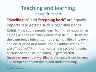 Teaching and learning
Piaget  Papert

“dwelling in” and “stepping back” are equally
important in getting such a cognitive dance
going. How could people learn from their experience
as long as they are totally immersed in it. ….. translate
the experience into a …… model gains a life of its own,
and description or a model can be addressed as if it
were “not me.” From then on, a new cycle can begin,
because as soon as the dialogue gets started
(between me and my artifact), the stage is set for new
and deeper connectedness and understanding.
Edith Ackerman

 