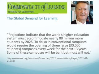 The Global Demand for Learning

“Projections indicate that the world’s higher education
system must accommodate nearly 80 million more
students by 2025. To do so in conventional campuses
would require the opening of three large (30,000
students) campuses every week for the next 13 years.
Some of these campuses will be built but most will not.”
http://www.col.org/resources/speeches/2012presentations/Pages/2012-0201.aspx

 