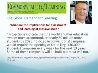 The Global Demand for Learning
What are the implications for assessment
and learning at massive scale?

“Projections indicate that the world’s higher education
system must accommodate nearly 80 million more
students by 2025. To do so in conventional campuses
would require the opening of three large (30,000
students) campuses every week for the next 13 years.
Some of these campuses will be built but most will not.”
http://www.col.org/resources/speeches/2012presentations/Pages/2012-0201.aspx

 