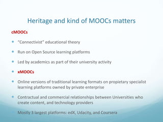 Heritage and kind of MOOCs matters
cMOOCs

 “Connectivist” educational theory
 Run on Open Source learning platforms
 Led by academics as part of their university activity
 xMOOCs
 Online versions of traditional learning formats on propietary specialist
learning platforms owned by private enterprise

 Contractual and commercial relationships between Universities who
create content, and technology providers

 Mostly 3 largest platforms: edX, Udacity, and Coursera

 