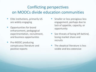 Conflicting perspectives
on MOOCs divide education communities
 Elite institutions, primarily US
are widely engaging

 Opportunities for brand
enhancement, pedagogical
experimentation, recruitment,
and business opportunites

 Pro-MOOC producing
conspicuous literature and
positive reports

 Smaller or less presigious less
engagement, perhaps due to
lack of appetite, capacity, or
opportunity

 See threats of being left behind,
losing market share and
recruits

 The skeptical literature is less
visible and less extensive

 