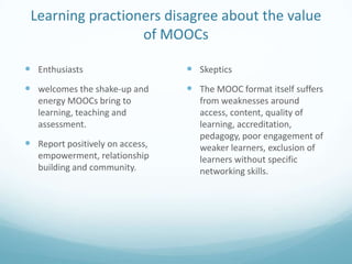 Learning practioners disagree about the value
of MOOCs
 Enthusiasts

 Skeptics

 welcomes the shake-up and

 The MOOC format itself suffers

energy MOOCs bring to
learning, teaching and
assessment.

 Report positively on access,
empowerment, relationship
building and community.

from weaknesses around
access, content, quality of
learning, accreditation,
pedagogy, poor engagement of
weaker learners, exclusion of
learners without specific
networking skills.

 