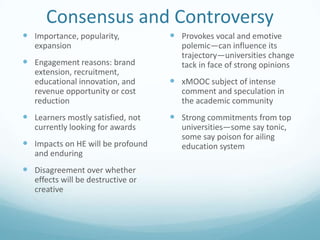 Consensus and Controversy
 Importance, popularity,
expansion

 Engagement reasons: brand
extension, recruitment,
educational innovation, and
revenue opportunity or cost
reduction

 Learners mostly satisfied, not
currently looking for awards

 Impacts on HE will be profound
and enduring

 Disagreement over whether
effects will be destructive or
creative

 Provokes vocal and emotive
polemic—can influence its
trajectory—universities change
tack in face of strong opinions

 xMOOC subject of intense
comment and speculation in
the academic community

 Strong commitments from top
universities—some say tonic,
some say poison for ailing
education system

 
