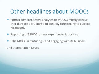 Other headlines about MOOCs
 Formal comprehensive analyses of MOOCs mostly concur
that they are disruptive and possibly threatening to current
HE models

 Reporting of MOOC learner experiences is positive
 The MOOC is maturing – and engaging with its business
and accreditation issues

 