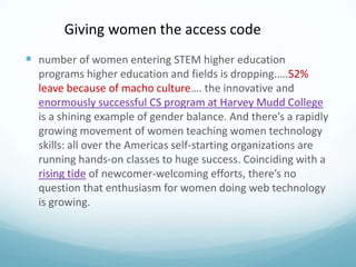 Giving women the access code
 number of women entering STEM higher education
programs higher education and fields is dropping.….52%
leave because of macho culture…. the innovative and
enormously successful CS program at Harvey Mudd College
is a shining example of gender balance. And there’s a rapidly
growing movement of women teaching women technology
skills: all over the Americas self-starting organizations are
running hands-on classes to huge success. Coinciding with a
rising tide of newcomer-welcoming efforts, there’s no
question that enthusiasm for women doing web technology
is growing.

 