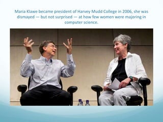 Maria Klawe became president of Harvey Mudd College in 2006, she was
dismayed — but not surprised — at how few women were majoring in
computer science.

 