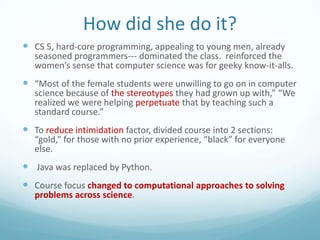 How did she do it?
 CS 5, hard-core programming, appealing to young men, already

seasoned programmers--- dominated the class. reinforced the
women’s sense that computer science was for geeky know-it-alls.

 “Most of the female students were unwilling to go on in computer
science because of the stereotypes they had grown up with,” “We
realized we were helping perpetuate that by teaching such a
standard course.”

 To reduce intimidation factor, divided course into 2 sections:

“gold,” for those with no prior experience, “black” for everyone
else.

 Java was replaced by Python.
 Course focus changed to computational approaches to solving
problems across science.

 