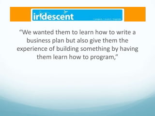 “We wanted them to learn how to write a
business plan but also give them the
experience of building something by having
them learn how to program,”

 