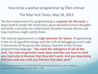 How to be a woman programmer by Ellen Ullman
The New York Times, May 18, 2013
The first requirement for programming is a passion for the work, a
deep need to probe the mysterious space between human thoughts
and what a machine can understand; between human desires and
how machines might satisfy them.
The second requirement is a high tolerance for failure. Programming
is the art of algorithm design and the craft of debugging errant code.
In the words of the great John Backus, inventor of the Fortran
programming language: “You need the willingness to fail all the
time. You have to generate many ideas and then you have to work
very hard only to discover that they don’t work. And you keep doing
that over and over until you find one that does work.”
http://www.nytimes.com/2013/05/19/opinion/sunday/how-to-be-a-womanprogrammer.html?pagewanted=all&_r=1&

 