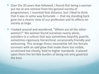  Over the 20 years that followed, I found that being a woman
put me at one remove from the general society of
programmers. I resented that distance, but I liked to think
that it was in some way fortunate — that my standing back
gave me a clearer view of our profession and its effects on
society at large.

 I looked around and wondered, “Where are all the other
women?” We women found ourselves nearly alone,
outsiders in a culture that was sometimes boyishly puerile,
sometimes rigorously hierarchical, occasionally friendly and
welcoming. This strange illness meanwhile left the female
survivors with an odd glow that made them too visible,
scrutinized too closely, held to higher standards. It placed
upon them the terrible burden of being not only good but
the best.

 