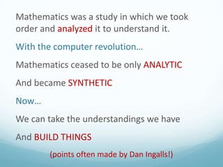 Mathematics was a study in which we took
order and analyzed it to understand it.

With the computer revolution…
Mathematics ceased to be only ANALYTIC

And became SYNTHETIC
Now…

We can take the understandings we have
And BUILD THINGS
(points often made by Dan Ingalls!)

 