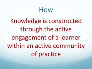 How
Knowledge is constructed
through the active
engagement of a learner
within an active community
of practice

 