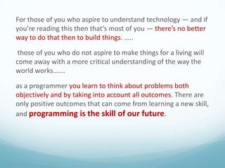 For those of you who aspire to understand technology — and if
you’re reading this then that’s most of you — there’s no better
way to do that then to build things. …..
those of you who do not aspire to make things for a living will
come away with a more critical understanding of the way the
world works…….
as a programmer you learn to think about problems both
objectively and by taking into account all outcomes. There are
only positive outcomes that can come from learning a new skill,
and programming is the skill of our future.

 