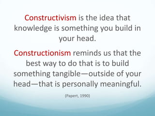 Constructivism is the idea that
knowledge is something you build in
your head.
Constructionism reminds us that the
best way to do that is to build
something tangible—outside of your
head—that is personally meaningful.
(Papert, 1990)

 