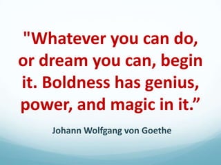 "Whatever you can do,
or dream you can, begin
it. Boldness has genius,
power, and magic in it.”
Johann Wolfgang von Goethe

 