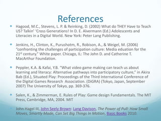 References

 Hagood, M.C., Stevens, L. P. & Reinking, D. (2002) What do THEY Have to Teach
US? Talkin’ ‘Cross Generations! In D. E. Alvermann (Ed.) Adolescents and
Literacies in a Digital World. New York: Peter Lang Publishing.

 Jenkins, H., Clinton, K., Purushotm, R., Robison, A., & Weigel, M. (2006)
“confronting the challenges of participation culture: Media eduation for the
21st century.” White paper. Chicago, IL: The John D. and Catherine T.
MacArthur Foundation.

 Peppler, K.A. & Kafai, Y.B. “What video game making can teach us about
learning and literacy: Alternative pathways into participatory culture,” in Akira
Bab (Ed.), Situated Play: Proceedings of the Third International Conference of
the Digital Games Research Association. (DiGRA) (Tokyo, Japan, September
2007) The University of Tokyo, pp. 369-376.

 Salen, K., & Zimmerman, E. Rules of Play: Game design Fundamentals. The MIT
Press, Cambridge, MA, 2004. MIT

 John Hagel III, John Seely Brown: Lang Davison, The Power of Pull: How Small
Moves, Smartly Made, Can Set Big Things In Motion, Basic Books 2010.

 