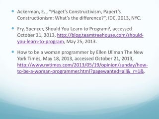  Ackerman, E. , “Piaget’s Constructivism, Papert’s
Constructionism: What’s the difference?”, IDC, 2013, NYC.

 Fry, Spencer, Should You Learn to Program?, accessed
October 21, 2013, http://blog.teamtreehouse.com/shouldyou-learn-to-program, May 25, 2013.

 How to be a woman programmer by Ellen Ullman The New
York Times, May 18, 2013, accessed October 21, 2013,
http://www.nytimes.com/2013/05/19/opinion/sunday/howto-be-a-woman-programmer.html?pagewanted=all&_r=1&.

 