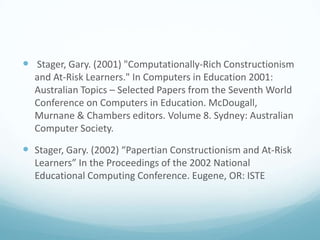  Stager, Gary. (2001) "Computationally-Rich Constructionism
and At-Risk Learners." In Computers in Education 2001:
Australian Topics – Selected Papers from the Seventh World
Conference on Computers in Education. McDougall,
Murnane & Chambers editors. Volume 8. Sydney: Australian
Computer Society.

 Stager, Gary. (2002) “Papertian Constructionism and At-Risk
Learners” In the Proceedings of the 2002 National
Educational Computing Conference. Eugene, OR: ISTE

 