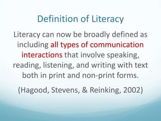 Definition of Literacy
Literacy can now be broadly defined as
including all types of communication
interactions that involve speaking,
reading, listening, and writing with text
both in print and non-print forms.
(Hagood, Stevens, & Reinking, 2002)

 
