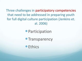 Three challenges in participatory competencies
that need to be addressed in preparing youth
for full digital culture participation (Jenkins et.
al. 2006)

 Participation

 Transparency
 Ethics

 