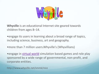 Whyville is an educational Internet site geared towards
children from ages 8–14.
•engage its users in learning about a broad range of topics,
including science, business, art and geography.

•more than 7 million users.Whyville's (Whyvillians)
•engage in virtual world simulation based games and role play
sponsored by a wide range of governmental, non-profit, and
corporate entities.
http://www.whyville.net/smmk/nice

 