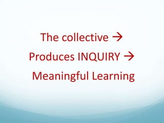 The collective 
Produces INQUIRY 

Meaningful Learning

 