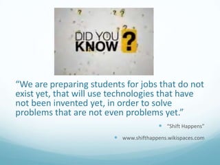 “We are preparing students for jobs that do not
exist yet, that will use technologies that have
not been invented yet, in order to solve
problems that are not even problems yet.”
 “Shift Happens”
 www.shifthappens.wikispaces.com

 